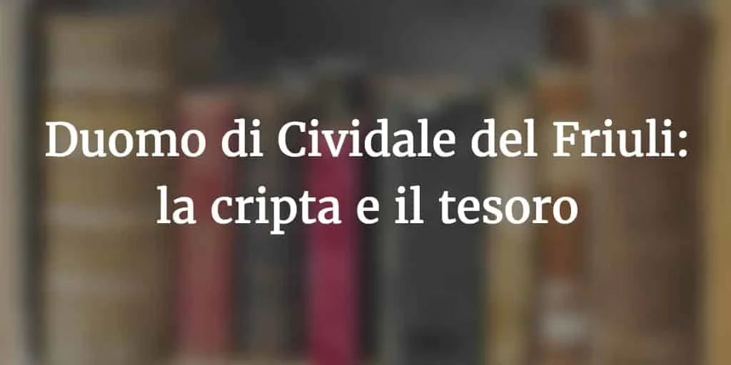 La Cripta e il Tesoro del Duomo di Cividale: le spoglie di Paolino, la cattedra dei patriarchi e la spada di Marquardo - Arte & Cultura in Friuli Venezia Giulia